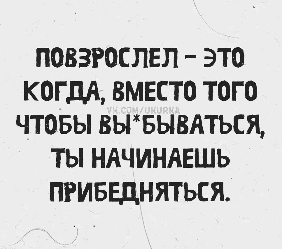 Повзрослел - это когда, вместо того чтобы вы*бываться, ты начинаешь прибедняться.