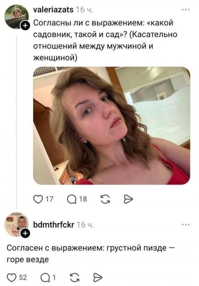 valeriazats: Согласны ли с выражением: «какой садовник, такой и сад»? (Касательно отношений между мужчиной и женщиной) bdmthrfckr: Согласен с выражением: грустной пизде — горе везде