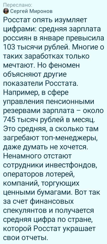 Переслано:
Сергей Миронов
Росстат опять изумляет цифрами: средняя зарплата россиян в январе превысила 103 тысячи рублей. Многие о таких заработках только мечтают. Но феномен объясняют другие показатели Росстата. Например, в сфере управления пенсионными резервами зарплата – около 745 тысяч рублей в месяц. Это средняя, а сколько там загребают