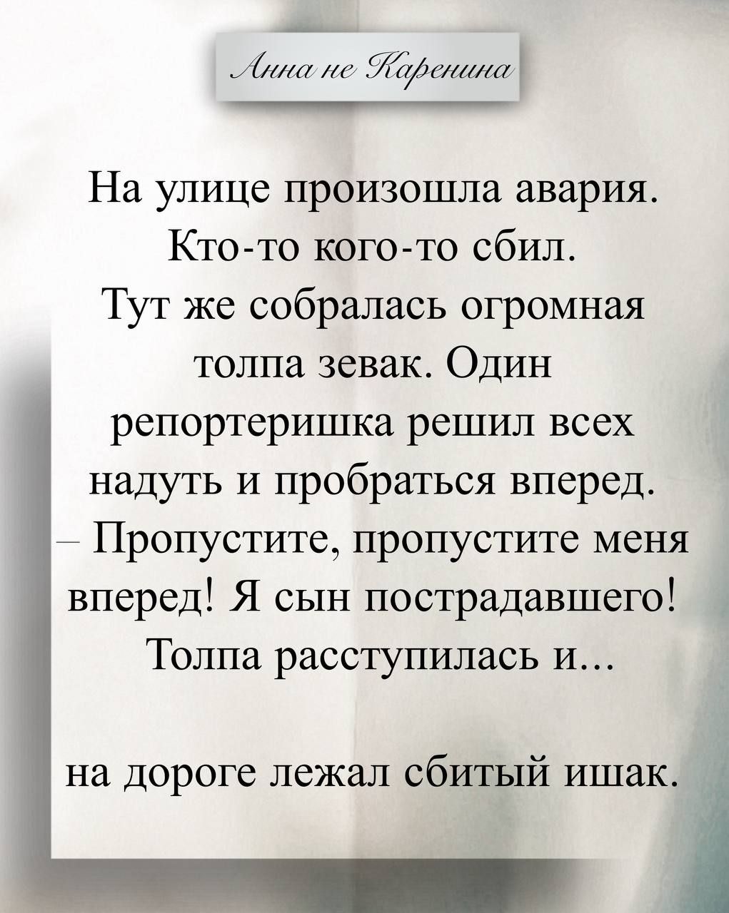 Анна не Каренина
На улице произошла авария. Кто-то кого-то сбил. Тут же собралась огромная толпа зевак. Один репортеришка решил всех надуть и пробраться вперед. — Пропустите, пропустите меня вперед! Я сын пострадавшего! Толпа расступилась и... на дороге лежал сбитый ишак.