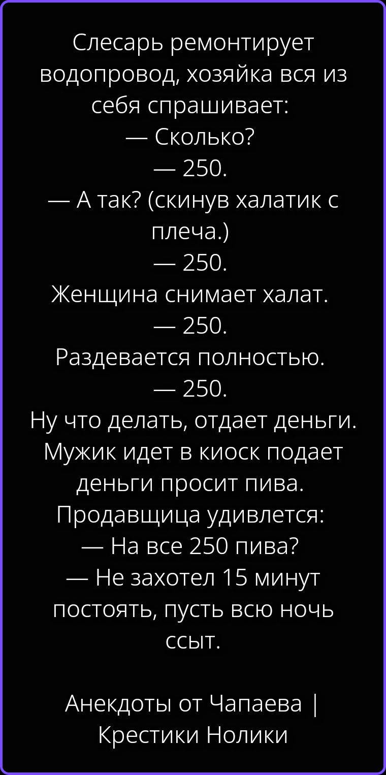 Слесарь ремонтирует водопровод, хозяйка вся из себя спрашивает: — Сколько? — 250. — А так? (скинув халатик с плеча.) — 250. Женщина снимает халат. — 250. Раздевается полностью. — 250. Ну что делать, отдает деньги. Мужик идет в киоск подает деньги просит пива. Продавщица удивляется: — На все 250 пива? — Не захотел 15 минут постоять, пусть всю ночь