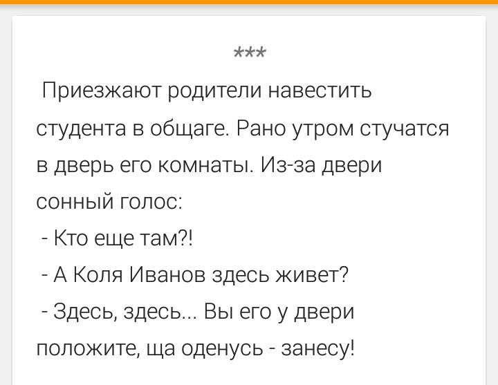 Приезжают родители навестить студента в общаге. Рано утром стучатся в дверь его комнаты. Из-за двери сонный голос: - Кто еще там?! - А Коля Иванов здесь живет? - Здесь, здесь... Вы его у двери положите, ща оденусь - занесу!