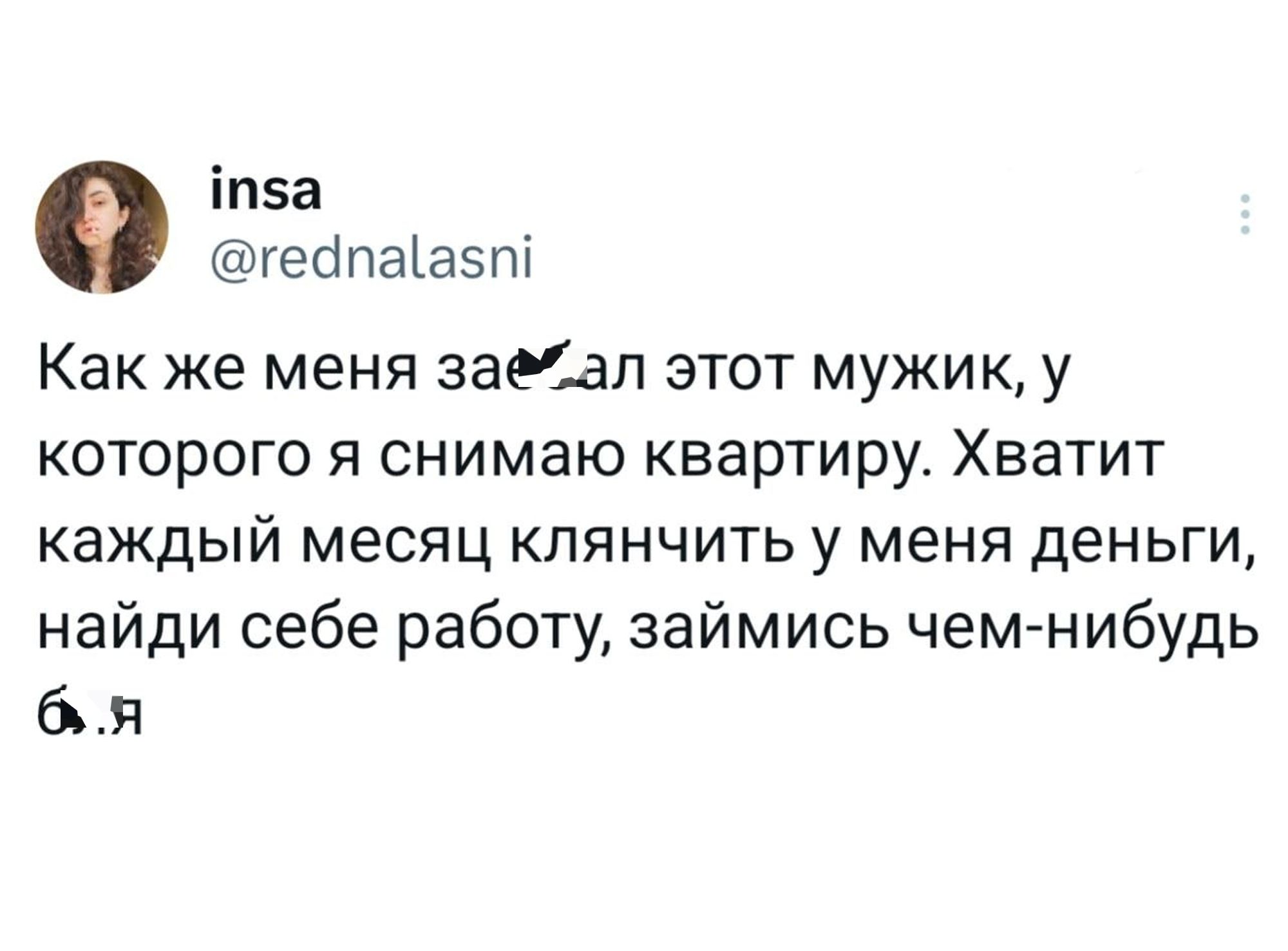Как же меня зае*ал этот мужик, у которого я снимаю квартиру. Хватит каждый месяц клянчить у меня деньги, найди себе работу, займись чем-нибудь б*я