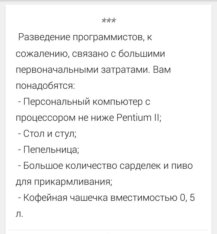 *** Разведение программистов, к сожалению, связано с большими первоначальными затратами. Вам понадобятся: - Персональный компьютер с процессором не ниже Pentium II; - Стол и стул; - Пепельница; - Большое количество сарделек и пиво для прикармливания; - Кофейная чашечка вместимостью 0,5 л.