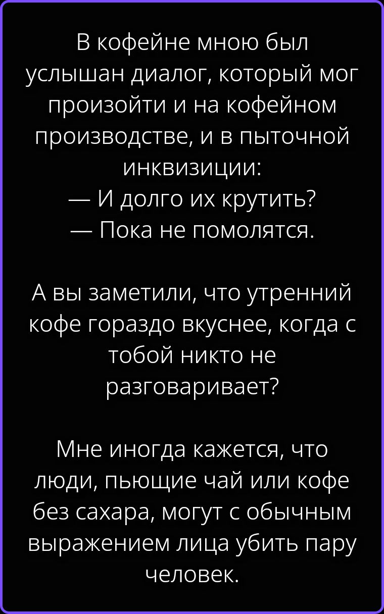 В кофейне мною был услышан диалог, который мог произойти и на кофейном производстве, и в пыточной инквизиции: — И долго их крутить? — Пока не помолятся. А вы заметили, что утренний кофе гораздо вкуснее, когда с тобой никто не разговаривает? Мне иногда кажется, что люди, пьющие чай или кофе без сахара, могут с обычным выражением лица убить пару
