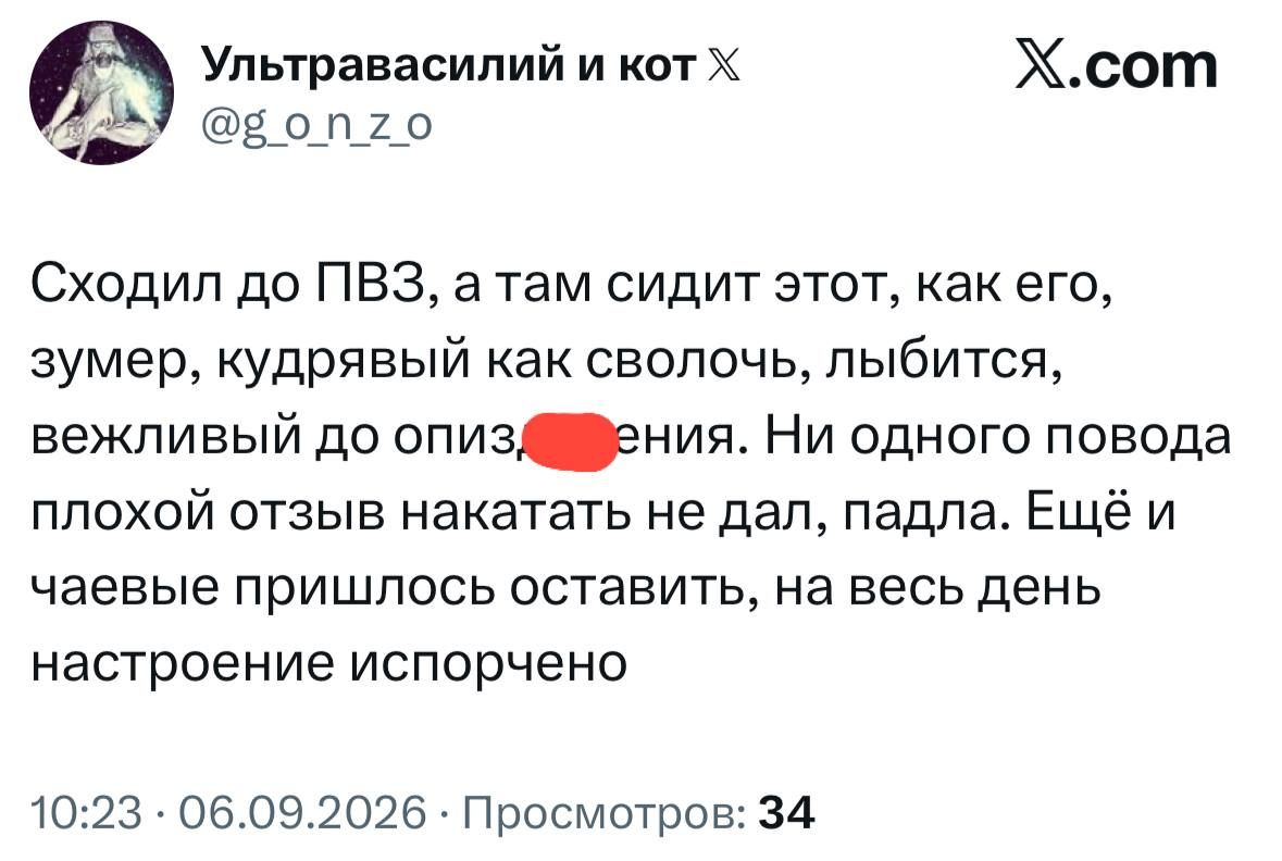 Ультравасилий и кот @g_o_n_z_o Сходил до ПВЗ, а там сидит этот, как его, зумер, кудрявый как сволочь, лыбится, вежливый до опиз...енения. Ни одного повода плохой отзыв накатать не дал, падла. Ещё и чаевые пришлось оставить, на весь день настроение испорчено 10:23 · 06.09.2026 · Просмотров: 34