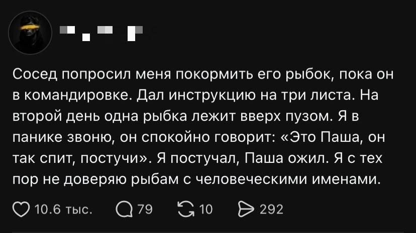 Сосед попросил меня покормить его рыбок, пока он в командировке. Дал инструкцию на три листа. На второй день одна рыбка лежит вверх пузом. Я в панике звоню, он спокойно говорит: «Это Паша, он так спит, постучи». Я постучал, Паша ожил. Я с тех пор не доверяю рыбам с человеческими именами.