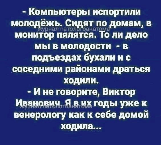 - Компьютеры испортили молодёжь. Сидят по домам, в монитор пялятся. То ли дело мы в молодости - в подъездах бухали и с соседними районами драться ходили. - И не говорите, Виктор Иванович. Я в их годы уже к венерологу как к себе домой ходила...