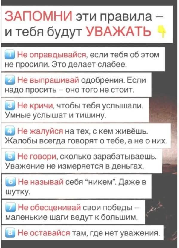 ЗАПОМНИ ЭТИ ПРАВИЛА – И ТЕБЯ БУДУТ УВАЖАТЬ 1 Не оправдывайся, если тебя об этом не просили. Это делает слабее. 2 Не выпрашивай одобрения. Если надо просить – оно того не стоит. 3 Не кричи, чтобы тебя услышали. Умные услышат и тишину. 4 Не жалуйся на тех, с кем живешь. Жалобы всегда говорят о тебе, а не о них. 5 Не говори, сколько зарабатываешь.