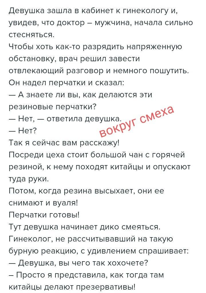 Девушка зашла в кабинет к гинекологу и, увидев, что доктор — мужчина, начала сильно стесняться. Чтобы хоть как-то разрядить напряженную обстановку, врач решил завести отвлекающий разговор и немного пошутить. Он надел перчатки и сказал: — А знаете ли Вы, как делаются эти резиновые перчатки? — Нет, — ответила девушка. — Нет? Так я сейчас вам