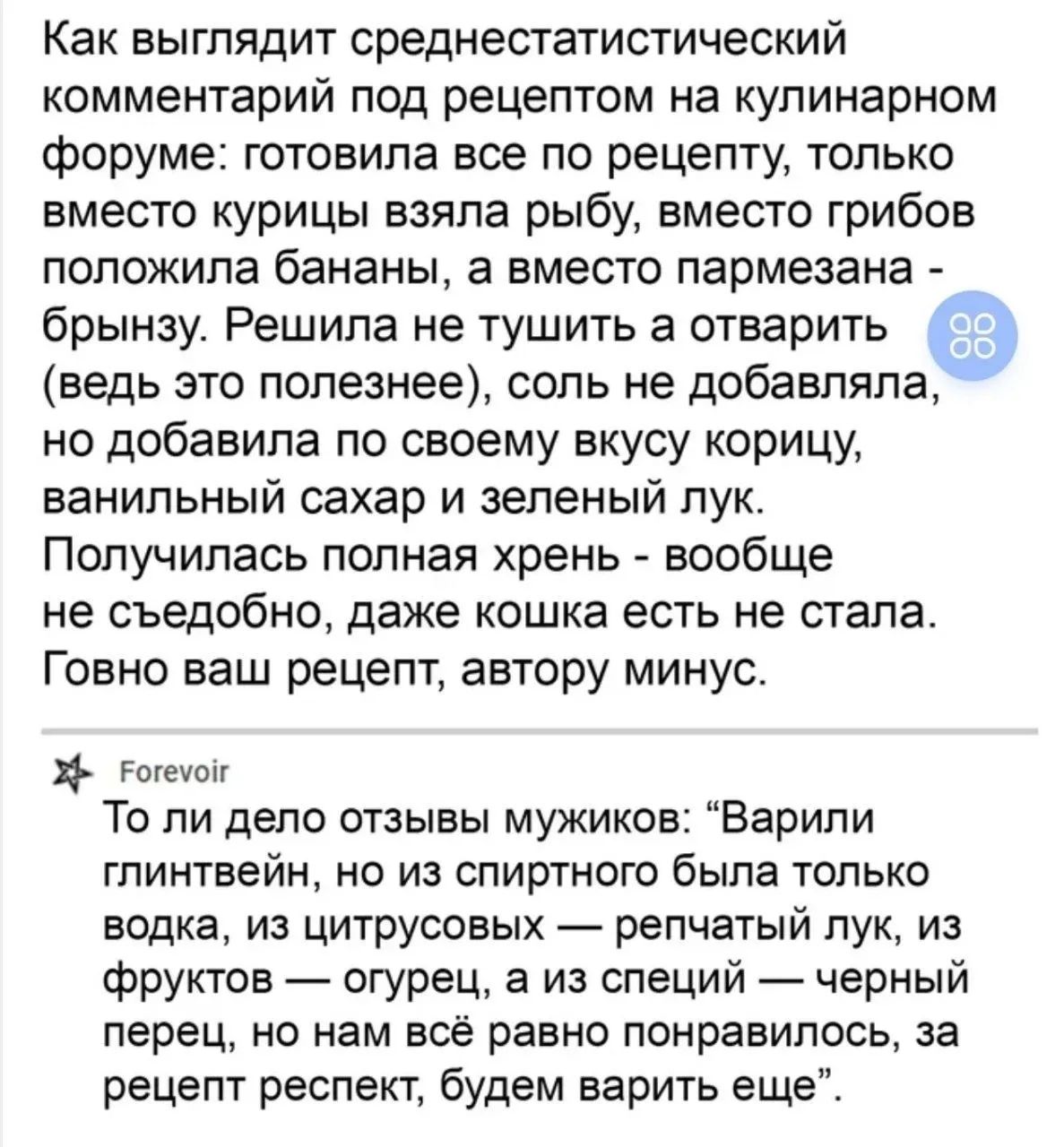 Как выглядит среднестатистический комментарий под рецептом на кулинарном форуме: готовила все по рецепту, только вместо курицы взяла рыбу, вместо грибов положила бананы, а вместо пармезана - брынзу. Решила не тушить а отварить (ведь это полезнее), соль не добавляла, но добавила по своему вкусу корицу, ванильный сахар и зеленый лук. Получилась