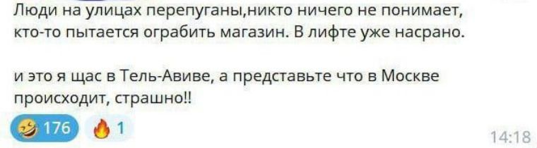 Люди на улицах перепуганы, никто ничего не понимает, кто-то пытается ограбить магазин. В лифте уже насрано. и это я щас в Тель-Авиве, а представьте что в Москве происходит, страшно!!