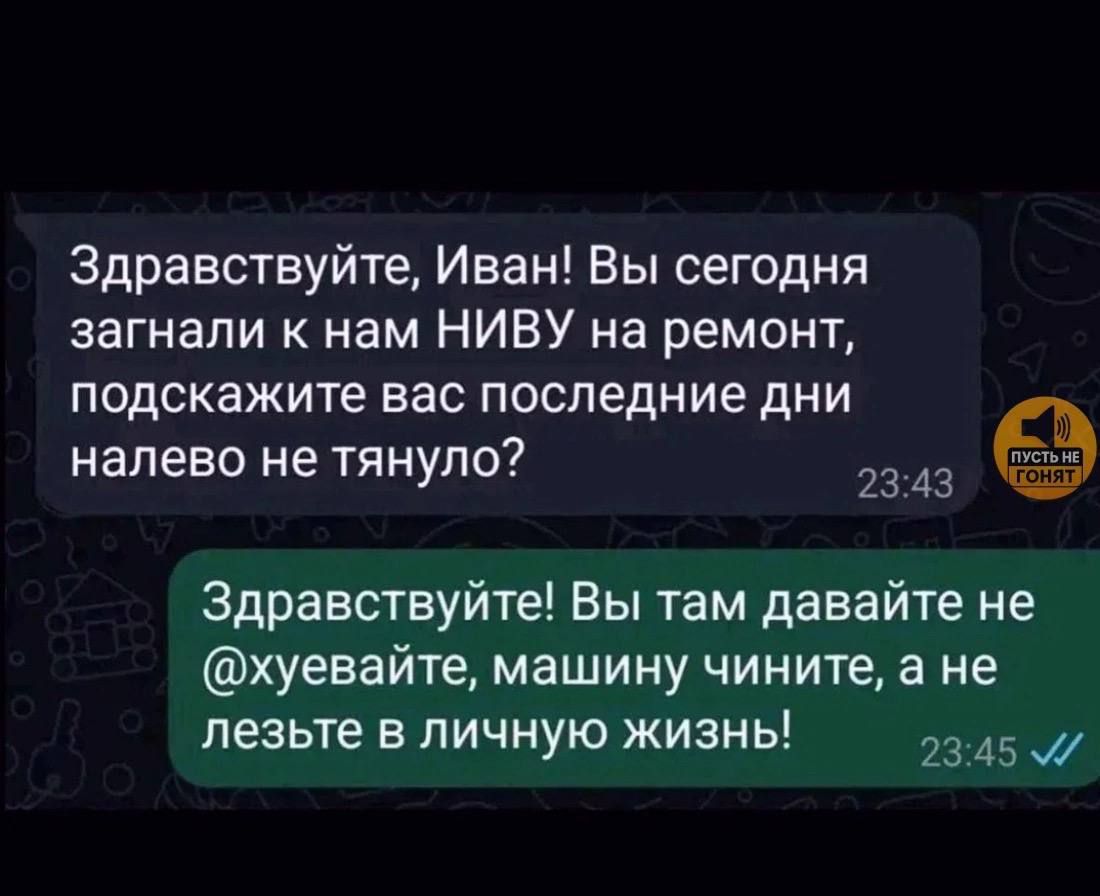 Здравствуйте, Иван! Вы сегодня загнали к нам НИВУ на ремонт, подскажите вас последние дни налево не тянуло? Здравствуйте! Вы там давайте не @хуевайте, машину чините, а не лезьте в личную жизнь!