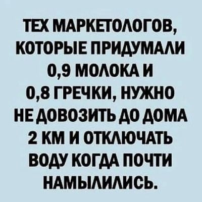 ТЕХ МАРКЕТОЛОГОВ, КОТОРЫЕ ПРИДУМАЛИ 0,9 МОЛОКА И 0,8 ГРЕЧКИ, НУЖНО НЕ ДОВОЗИТЬ ДО ДОМА 2 КМ И ОТКЛЮЧАТЬ ВОДУ КОГДА ПОЧТИ НАМЫЛИЛИСЬ.