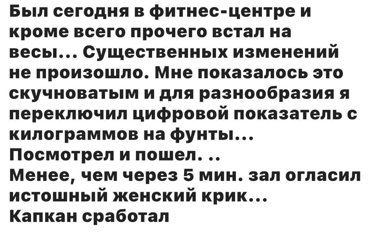 Был сегодня в фитнес-центре и кроме всего прочего встал на весы... Существенных изменений не произошло. Мне показалось это скучноватым и для разнообразия я переключил цифровой показатель с килограммов на фунты... Посмотрел и пошел. .. Менее, чем через 5 мин. зал огласил истошный женский крик... Капкан сработал