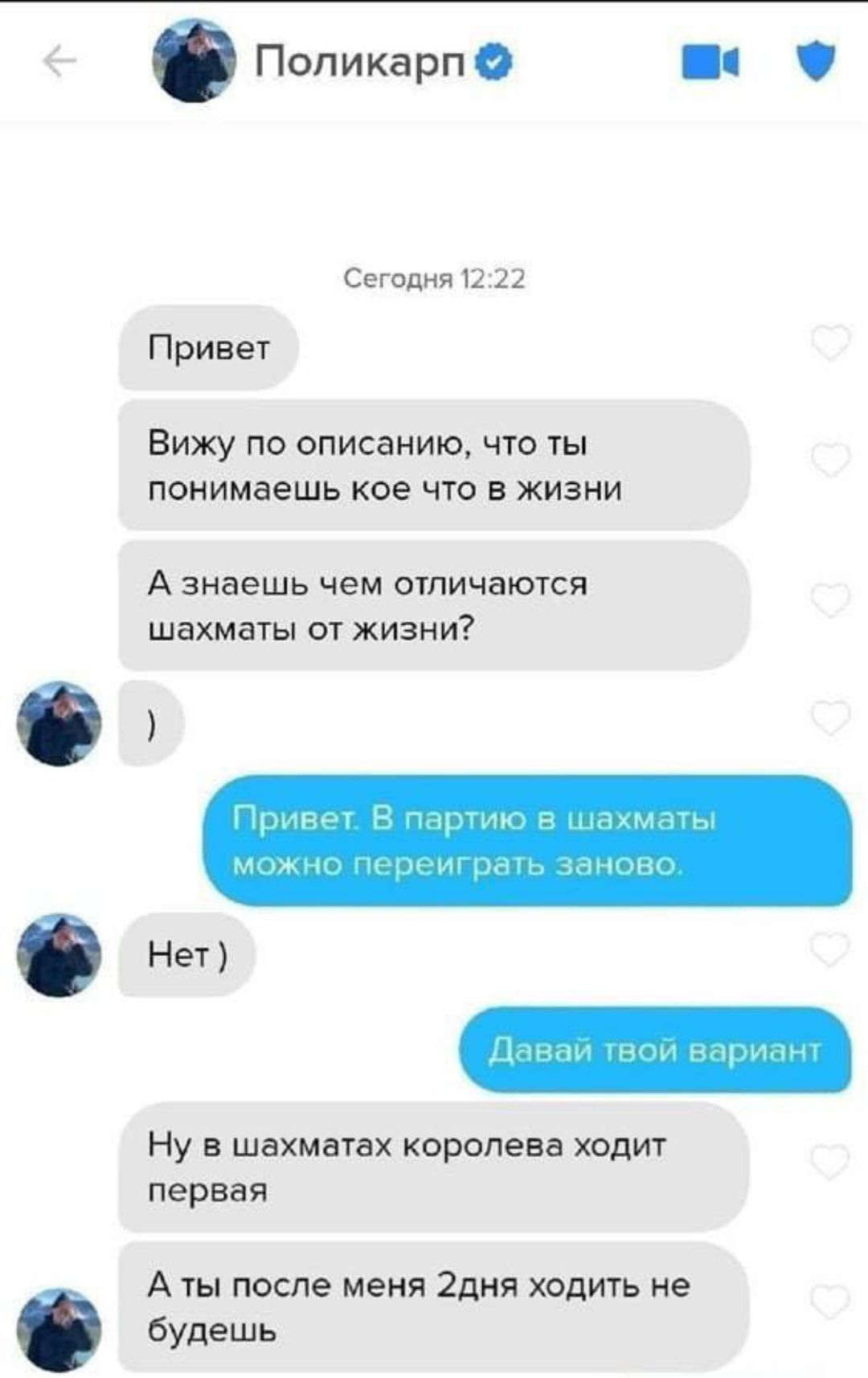 Поликарп Сегодня 12:22 Привет Вижу по описанию, что ты понимаешь кое что в жизни А знаешь чем отличаются шахматы от жизни? ) Привет. В партию в шахматы можно переиграть заново. Нет) Давай твой вариант Ну в шахматах королева ходит первая А ты после меня 2дня ходить не будешь