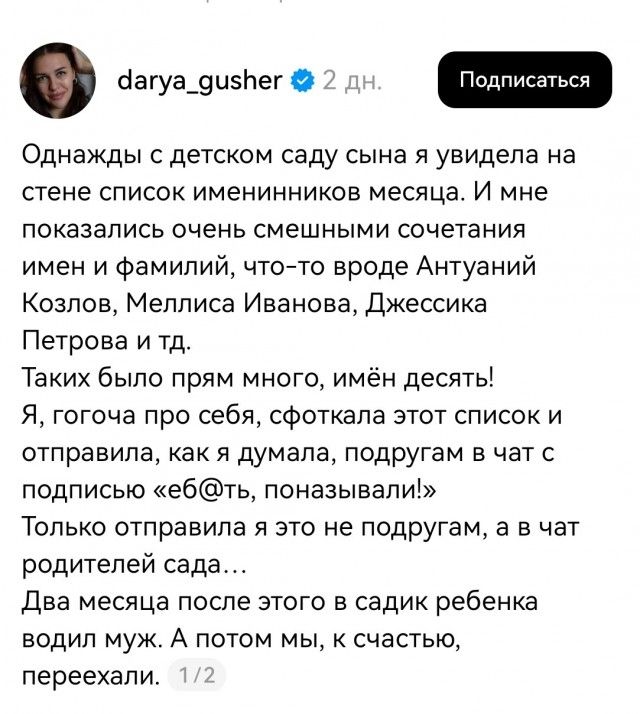 darya_gusher 2 дн. Подписаться Однажды с детском саду сына я увидела на стене список именинников месяца. И мне показались очень смешными сочетания имен и фамилий, что-то вроде Антуаний Козлов, Меллиса Иванова, Джессика Петрова и тд. Таких было прям много, имён десять! Я, гогоча про себя, сфоткала этот список и отправила, как я думала, подругам в
