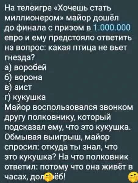 На телеигре «Хочешь стать миллионером» майор дошёл до финала с призом в 1.000.000 евро и ему предстояло ответить на вопрос: какая птица не вьет гнезда? а) воробей б) ворона в) аист г) кукушка Майор воспользовался звонком другу полковнику, который подсказал ему, что это кукушка. Обмывая выигрыш, майор спросил: откуда ты знал, что это кукушка? На