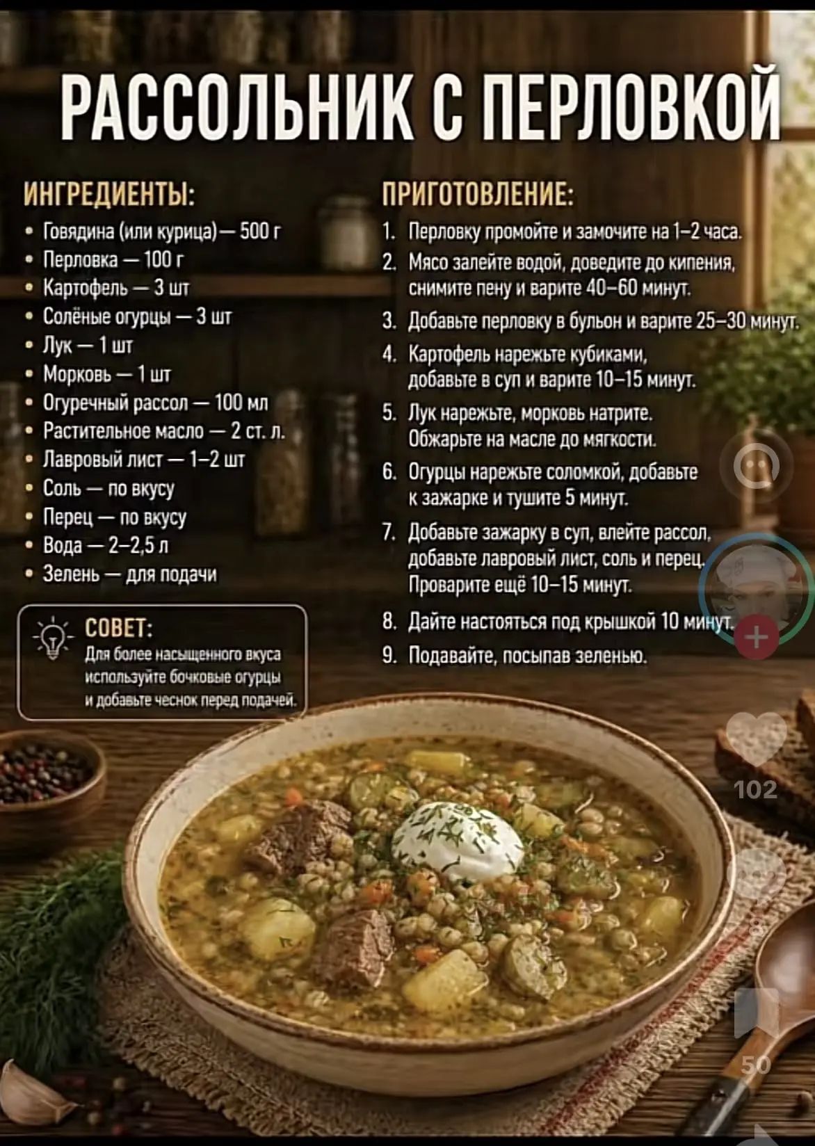 РАССОЛЬНИК С ПЕРЛОВКОЙ ИНГРЕДИЕНТЫ: Говядина (или курица) — 500 г Перловка — 100 г Картофель — 3 шт Солёные огурцы — 3 шт Лук — 1 шт Морковь — 1 шт Огуречный рассол — 100 мл Растительное масло — 2 ст. л. Лавровый лист — 1–2 шт Соль — по вкусу Перец — по вкусу Вода — 2–2,5 л Зелень — для подачи ПРИГОТОВЛЕНИЕ: 1. Перловку промойте и замочите на 1–2