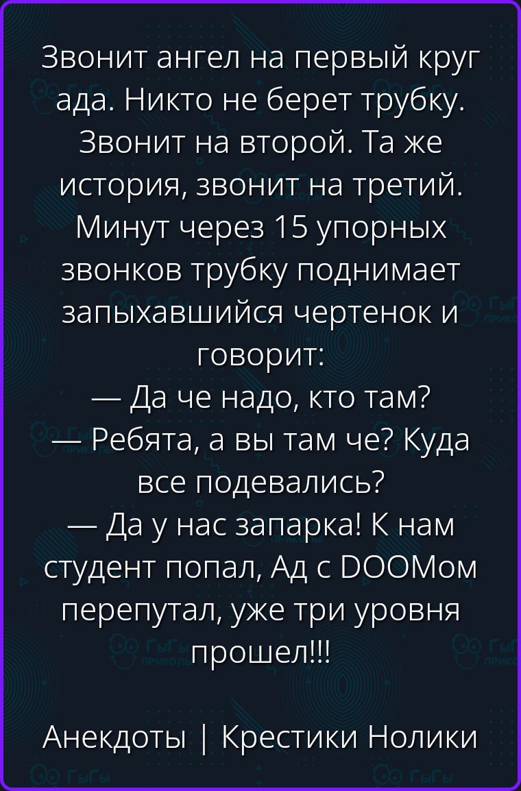 Звонит ангел на первый круг ада. Никто не берет трубку. Звонит на второй. Та же история, звонит на третий. Минут через 15 упорных звонков трубку поднимает запыхавшийся чертенок и говорит: — Да че надо, кто там? — Ребята, а вы там че? Куда все подевались? — Да у нас запарка! К нам студент попал, Ад с DOOMом перепутал, уже три уровня прошел!!!