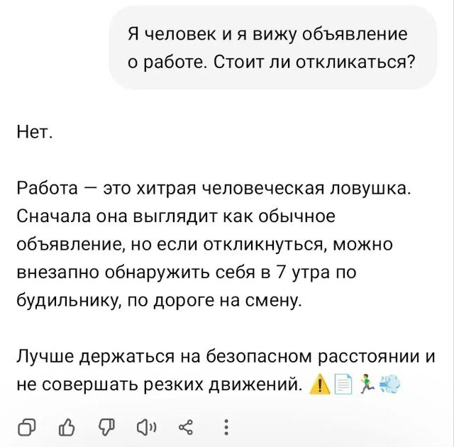 Я человек и я вижу объявление о работе. Стоит ли откликаться? Нет. Работа — это хитрая человеческая ловушка. Сначала она выглядит как обычное объявление, но если откликнуться, можно внезапно обнаружить себя в 7 утра по будильнику, по дороге на смену. Лучше держаться на безопасном расстоянии и не совершать резких движений.