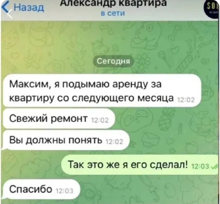 Назад Александр квартира в сети Сегодня Максим, я подымаю аренду за квартиру со следующего месяца 12:02 Свежий ремонт 12:02 Вы должны понять 12:02 Так это же я его сделал! 12:03 Спасибо 12:03