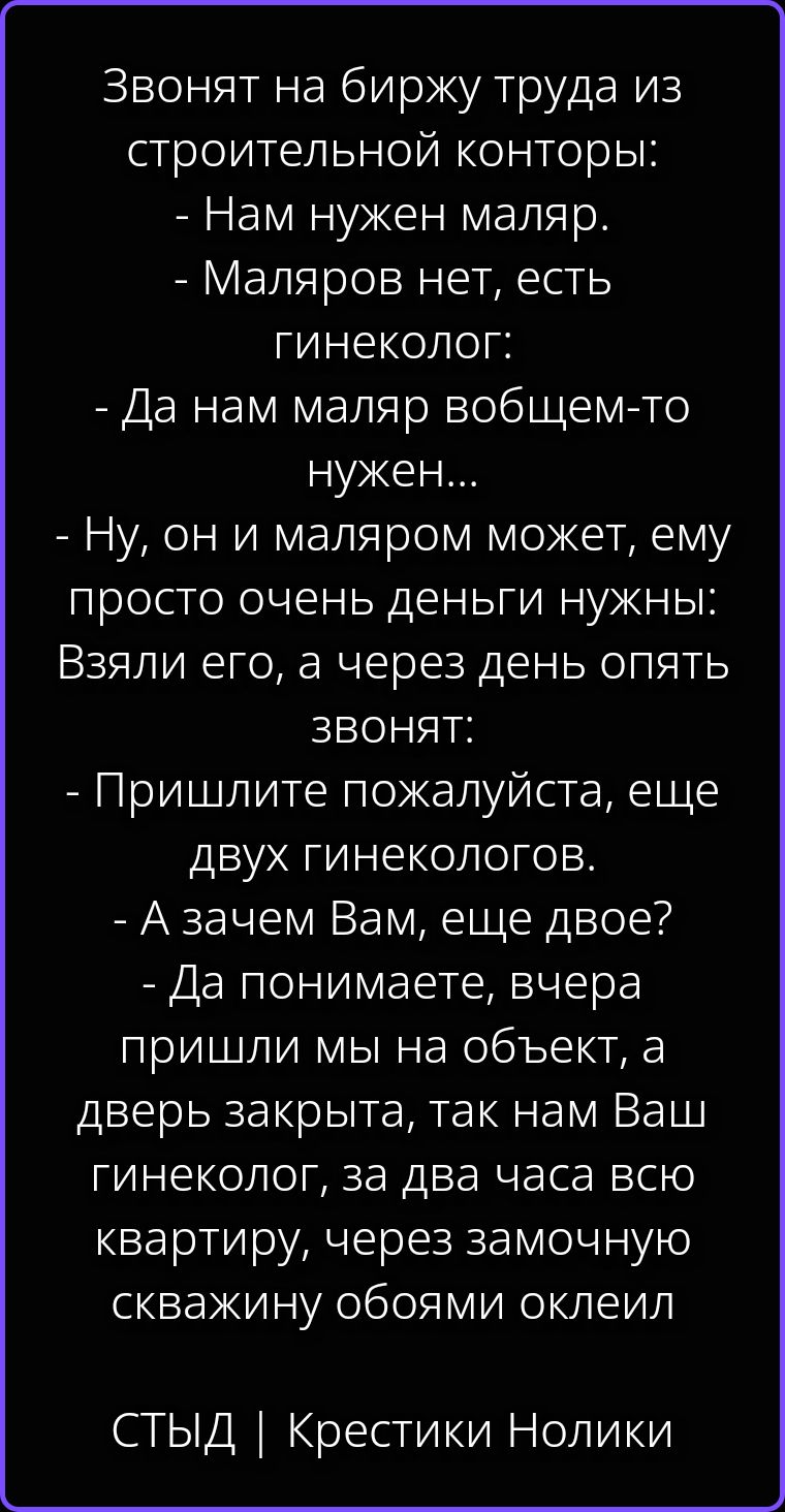 Звонят на биржу труда из строительной конторы: - Нам нужен маляр. - Маляров нет, есть гинеколог: - Да нам маляр вобщем-то нужен... - Ну, он и маляром может, ему просто очень деньги нужны: Взяли его, а через день опять звонят: - Пришлите пожалуйста, еще двух гинекологов. - А зачем Вам, еще двое? - Да понимаете, вчера пришли мы на объект, а дверь