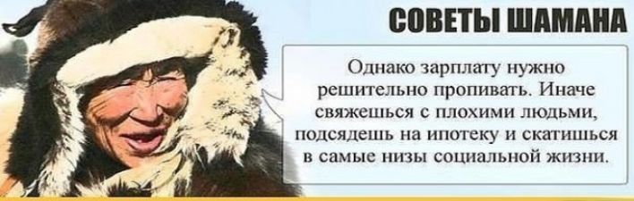 СОВЕТЫ ШАМАНА Однако зарплату нужно решительно пропивать. Иначе свяжешься с плохими людьми, подсядешь на ипотеку и скатишься в самые низы социальной жизни.