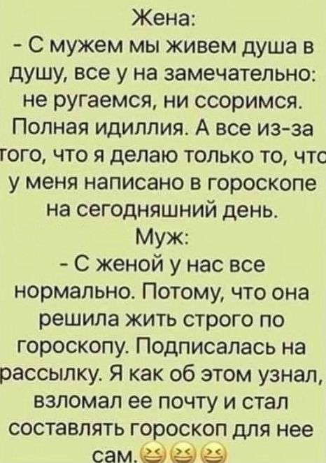 Жена: - С мужем мы живем душа в душу, все у нас замечательно: не ругаемся, ни ссоримся. Полная идиллия. А все из-за того, что я делаю только то, что у меня написано в гороскопе на сегодняшний день. Муж: - С женой у нас все нормально. Потому, что она решила жить строго по гороскопу. Подписалась на рассылку. Я как об этом узнал, взломал ее почту и
