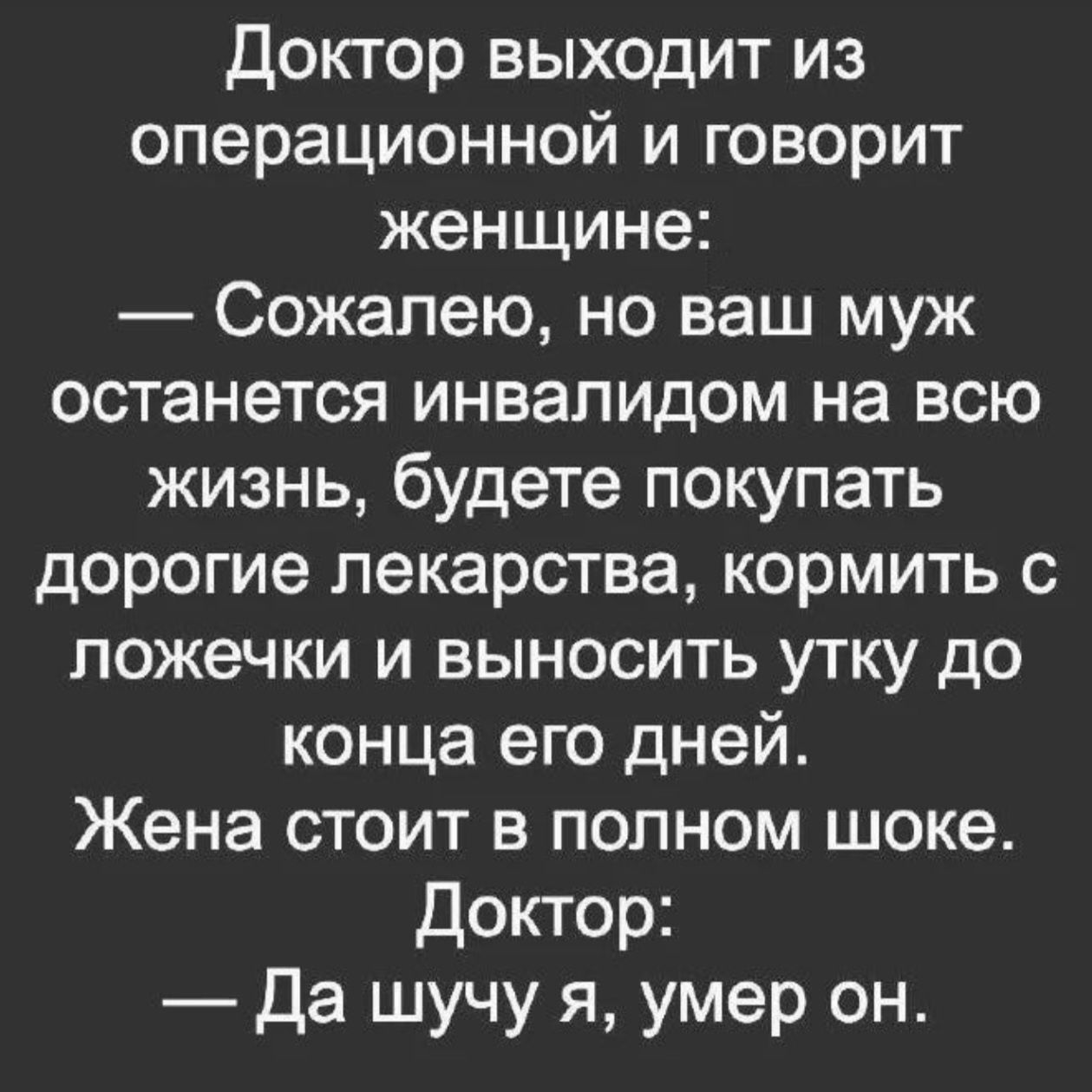 Доктор выходит из операционной и говорит женщине: — Сожалею, но ваш муж останется инвалидом на всю жизнь, будете покупать дорогие лекарства, кормить с ложечки и выносить утку до конца его дней. Жена стоит в полном шоке. Доктор: — Да шучу я, умер он.