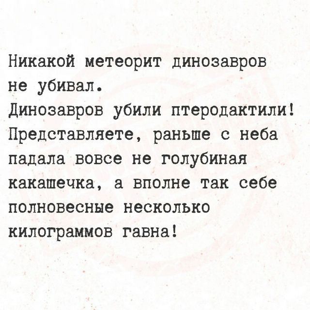 Никакой метеорит динозавров не убивал. Динозавров убили птеродактили! Представляете, раньше с неба падала вовсе не голубиная какашечка, а вполне так себе полновесные несколько килограммов гавна!