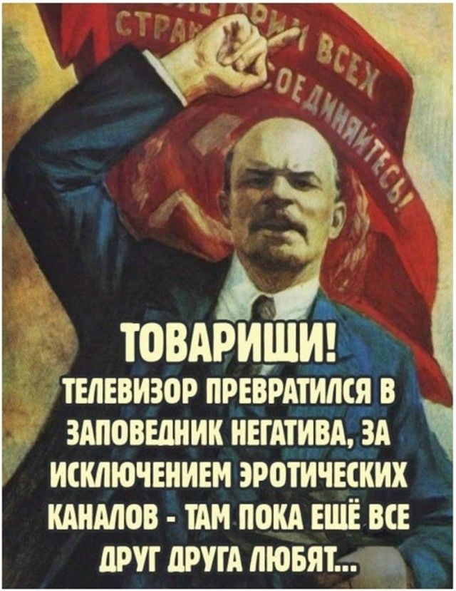 ПРОЛЕТАРИИ ВСЕХ СТРАН, СОЕДИНЯЙТЕСЬ! ТОВАРИЩИ! ТЕЛЕВИЗОР ПРЕВРАТИЛСЯ В ЗАПОВЕДНИК НЕГАТИВА, ЗА ИСКЛЮЧЕНИЕМ ЭРОТИЧЕСКИХ КАНАЛОВ - ТАМ ПОКА ЕЩЁ ВСЕ ДРУГ ДРУГА ЛЮБЯТ...