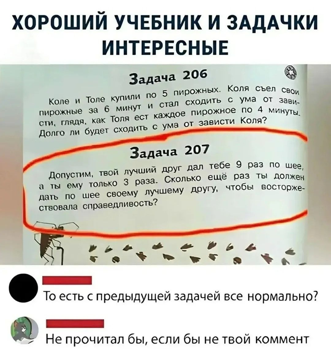 ХОРОШИЙ УЧЕБНИК И ЗАДАЧКИ ИНТЕРЕСНЫЕ
Задача 206
Коле и Толе купили по 5 пирожных. Коля съел свои пирожные за 6 минут и стал сходить с ума от зависти, глядя, как Толя ест каждое пирожное по 4 минуты. Долго ли будет сходить с ума от зависти Коля?
Задача 207
Допустим, твой лучший друг дал тебе 9 раз по шее, а ты ему только 3 раза. Сколько ещё раз ты