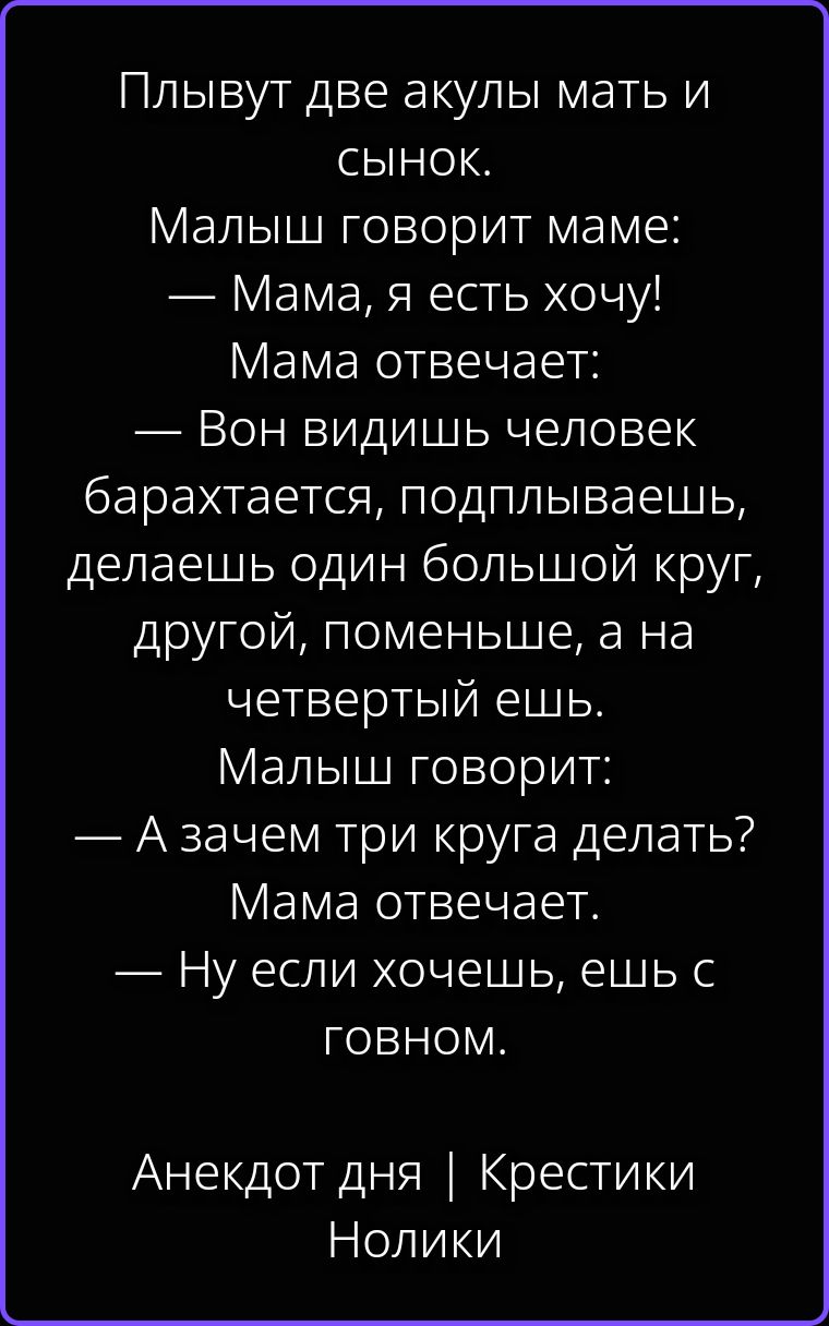 Плывут две акулы мать и сынок. Малыш говорит маме: — Мама, я есть хочу! Мама отвечает: — Вон видишь человек барахтается, подплываешь, делаешь один большой круг, другой, поменьше, а на четвертый ешь. Малыш говорит: — А зачем три круга делать? Мама отвечает. — Ну если хочешь, ешь с говном. Анекдот дня | Крестики Нолики