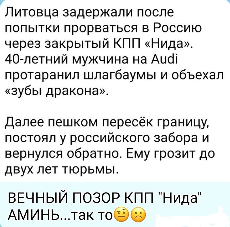 Литовца задержали после попытки прорваться в Россию через закрытый КПП «Нида». 40-летний мужчина на Audi протаранил шлагбаумы и объехал «зубы дракона». Далее пешком пересёк границу, постоял у российского забора и вернулся обратно. Ему грозит до двух лет тюрьмы. ВЕЧНЫЙ ПОЗОР КПП 