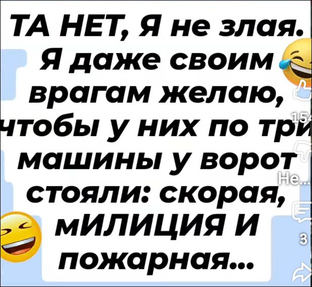 ТА НЕТ, Я не злая. Я даже своим врагам желаю, чтобы у них по три машины у ворот стояли: скорая, МИЛИЦИЯ И пожарная...