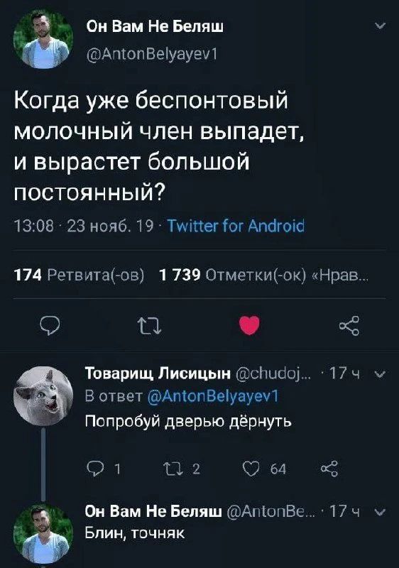 Он Вам Не Беляш @AntonBelyayev1 Когда уже беспонтовый молочный член выпадет, и вырастет большой постоянный? 13:08 · 23 нояб. 19 · Twitter for Android 174 Ретвита(-ов) 1 739 Отметки(-ок) «Нрав... Товарищ Лисицын @chudoj... · 17 ч В ответ @AntonBelyayev1 Попробуй дверью дёрнуть 1 2 64 Он Вам Не Беляш @AntonBe... · 17 ч Блин, точняк