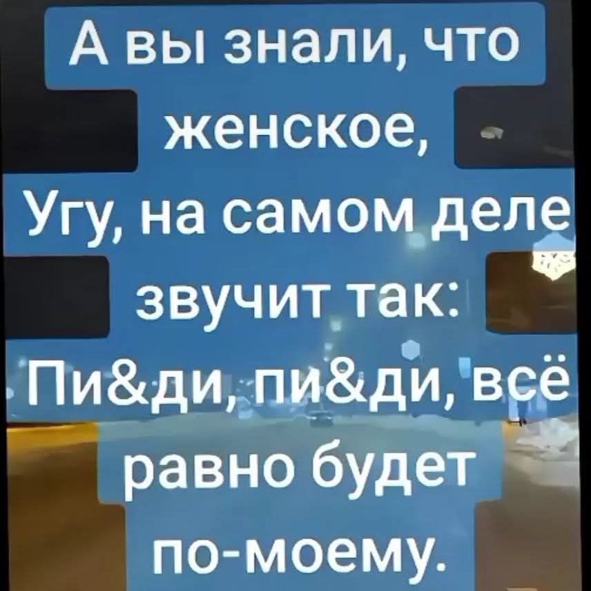 А вы знали, что женское Угу, на самом деле звучит так: Пи&ди, пи&ди, всё равно будет по-моему.