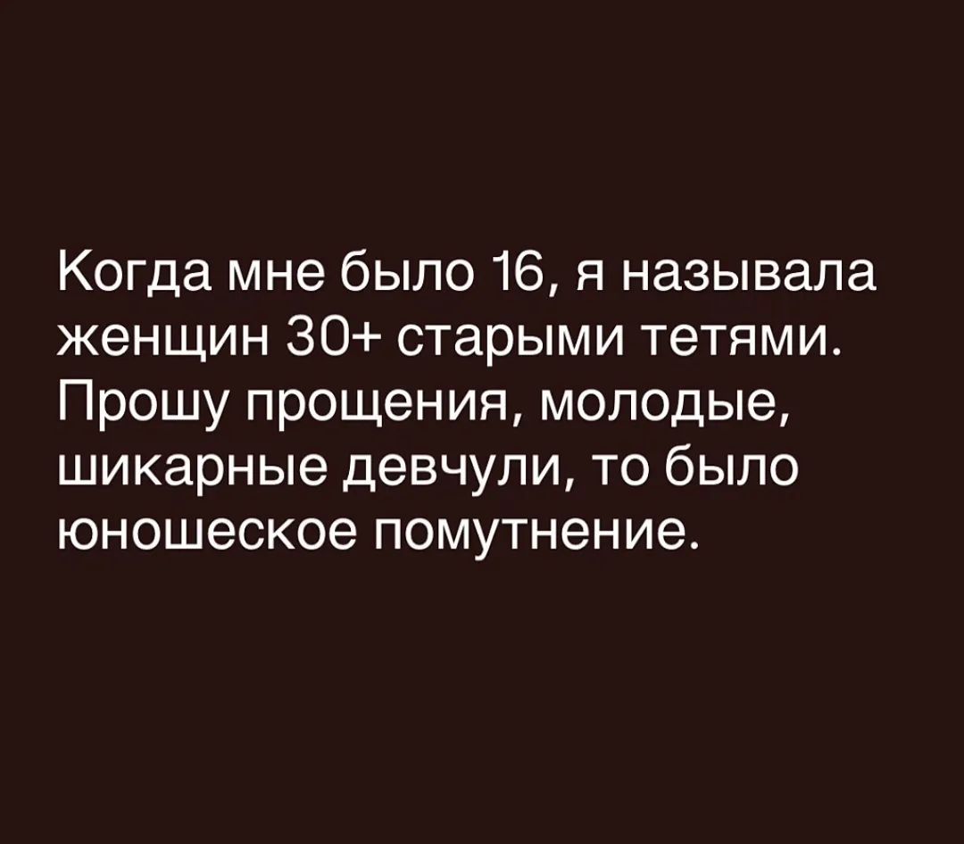 Когда мне было 16, я называла женщин 30+ старыми тетями. Прошу прощения, молодые, шикарные девчули, то было юношеское помутнение.