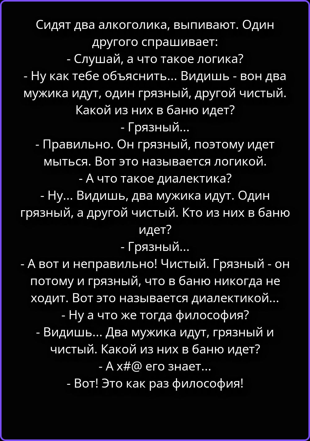Сидят два алкоголика, выпивают. Один другого спрашивает:
- Слушай, а что такое логика?
- Ну как тебе объяснить... Видишь - вон два мужика идут, один грязный, другой чистый. Какой из них в баню идет?
- Грязный...
- Правильно. Он грязный, поэтому идет мыться. Вот это называется логикой.
- А что такое диалектика?
- Ну... Видишь, два мужика идут. Один