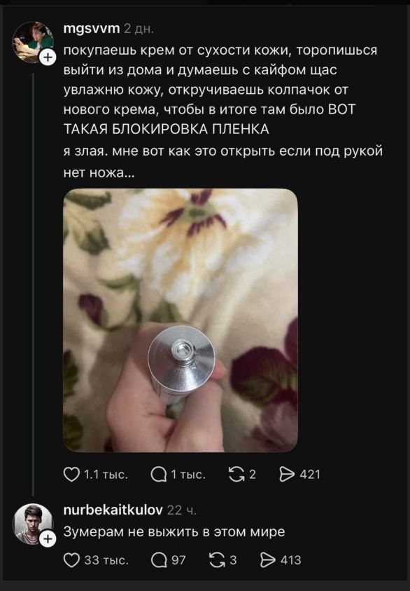 mgsvvm 2 дн. покупаешь крем от сухости кожи, торопишься выйти из дома и думаешь с кайфом щас увлажню кожу, откручиваешь колпачок от нового крема, чтобы в итоге там было ВОТ ТАКАЯ БЛОКИРОВКА ПЛЕНКА я злая. мне вот как это открыть если под рукой нет ножа... nurbekaitkulov 22 ч. Зумерам не выжить в этом мире