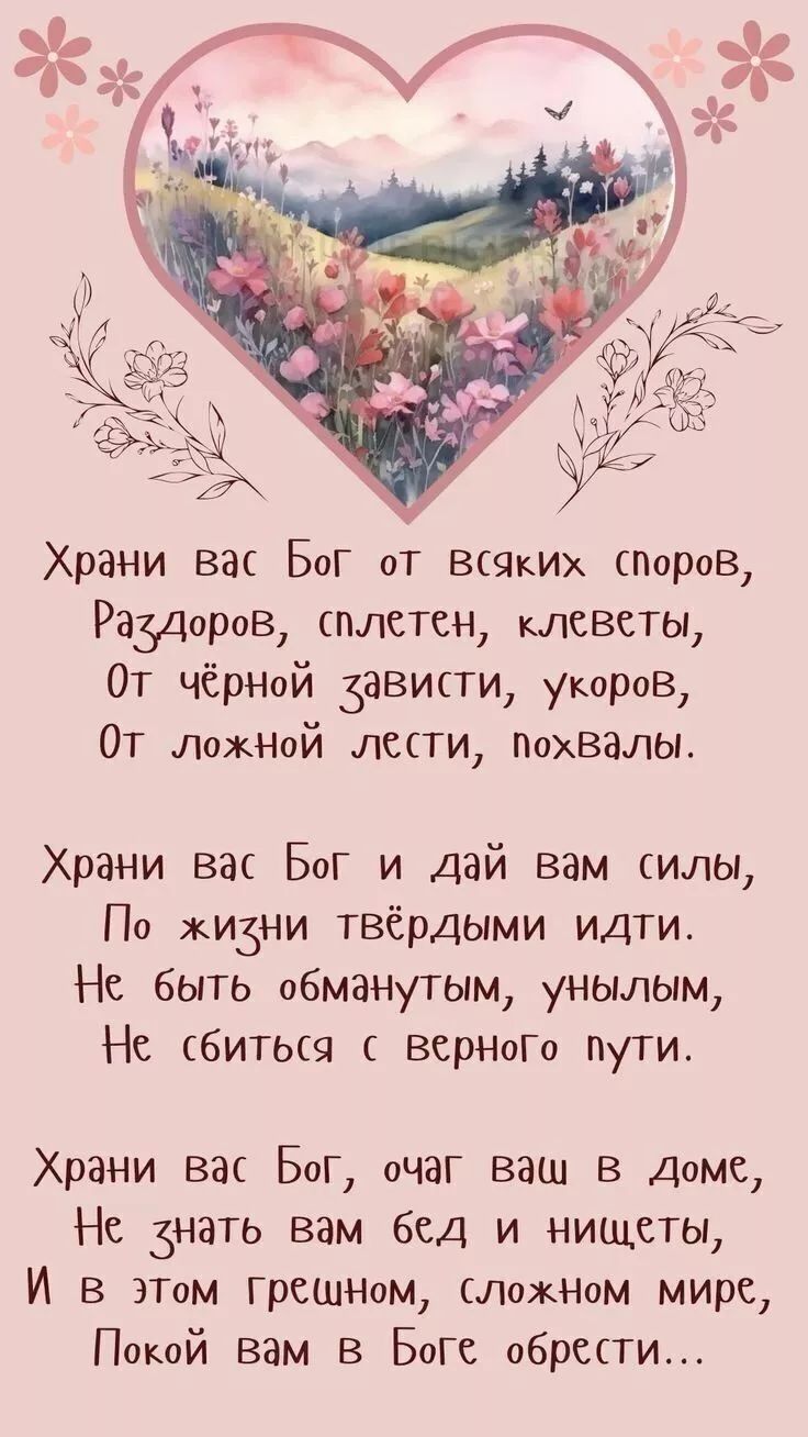 Храни вас Бог от всяких споров, Раздоров, сплетен, клеветы, От чёрной зависти, укоров, От ложной лести, похвалы. Храни вас Бог и дай вам силы, По жизни твёрдыми идти. Не быть обманутым, унылым, Не сбиться с верного пути. Храни вас Бог, очаг ваш в доме, Не знать вам бед и нищеты, И в этом грешном, сложном мире, Покой вам в Боге обрести...