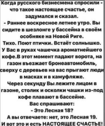 Когда русского бизнесмена спросили - что такое настоящее счастье, он задумался и сказал. - Раннее воскресное летнее утро. Вы сидите в шезлонге у бассейна в своём особняке на Новой Риге. Тихо. Поют птички. Встаёт солнышко. У Вас в руках чашечка ароматнейшего кофе. В этот момент падают ворота, на газон въезжает бронеавтомобиль, сверху с деревьев на