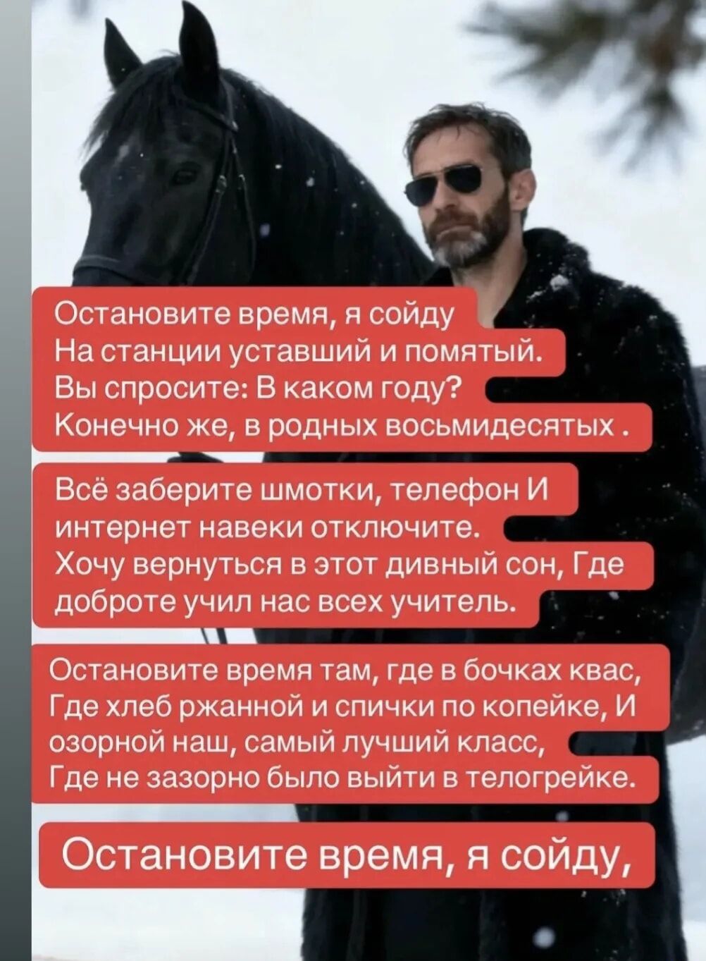 Остановите время, я сойду
На станции уставший и помятый.
Вы спросите: В каком году?
Конечно же, в родных восьмидесятых.

Всё заберите шмотки, телефон И
интернет навеки отключите.
Хочу вернуться в этот дивный сон, Где
доброте учил нас всех учитель.

Остановите время там, где в бочках квас,
Где хлеб ржанной и спички по копейке, И
озорной наш, самый