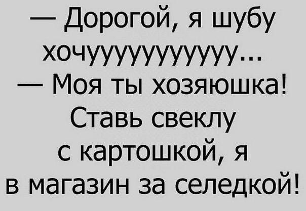 — Дорогой, я шубу хочууууууууууу... — Моя ты хозяюшка! Ставь свеклу с картошкой, я в магазин за селедкой!