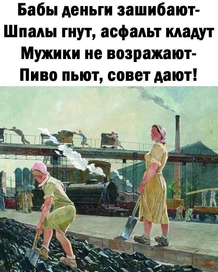 Бабы деньги зашибают- Шпалы гнут, асфальт кладут Мужики не возражают- Пиво пьют, совет дают!