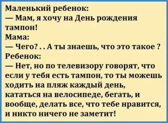 Маленький ребенок: — Мам, я хочу на День рождения тампон! Мама: — Чего?.. А ты знаешь, что это такое? Ребенок: — Нет, но по телевизору говорят, что если у тебя есть тампон, то ты можешь ходить на пляж каждый день, кататься на велосипеде, бегать, и вообще, делать все, что тебе нравится, и никто ничего не заметит!