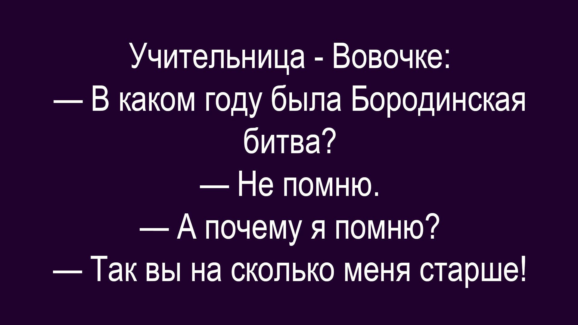 Учительница - Вовочке: — В каком году была Бородинская битва? — Не помню. — А почему я помню? — Так вы на сколько меня старше!