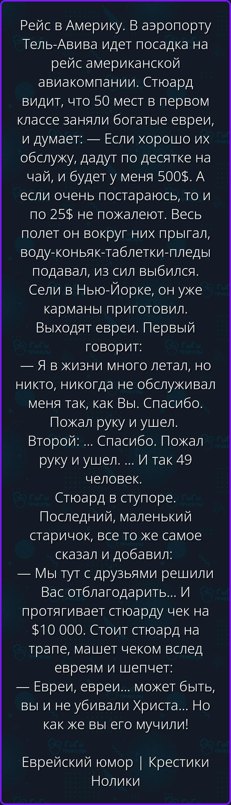 Рейс в Америку. В аэропорту Тель-Авива идет посадка на рейс американской авиакомпании. Стюард видит, что 50 мест в первом классе заняли богатые евреи, и думает: — Если хорошо их обслужу, дадут по десятке на чай, и будет у меня 500$. А если очень постараюсь, то и по 25$ не пожалеют. Весь полет он вокруг них прыгал, воду-коньяк-таблетки-пледы