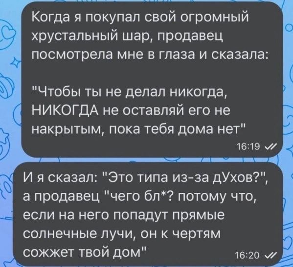 Когда я покупал свой огромный хрустальный шар, продавец посмотрела мне в глаза и сказала: Чтобы ты не делал никогда, НИКОГДА не оставляй его не накрытым, пока тебя дома нет 16:19 И я сказал: Это типа из-за духов?, а продавец чего бл*? потому что, если на него попадут прямые солнечные лучи, он к чертям сожжет твой дом 16:20